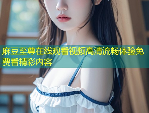 麻豆至尊在线观看视频高清流畅体验免费看精彩内容