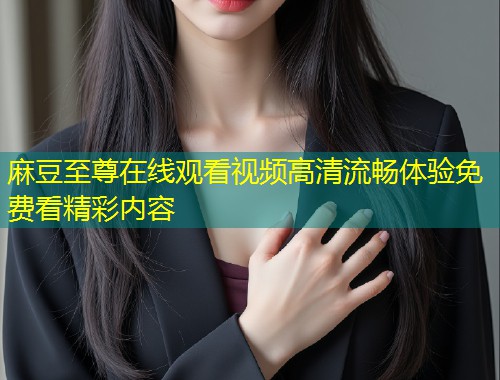 麻豆至尊在线观看视频高清流畅体验免费看精彩内容