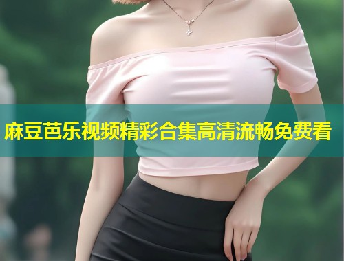 麻豆芭乐视频精彩合集高清流畅免费看