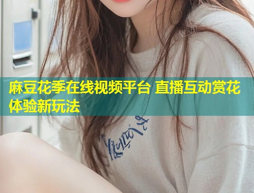 麻豆花季在线视频平台 直播互动赏花体验新玩法